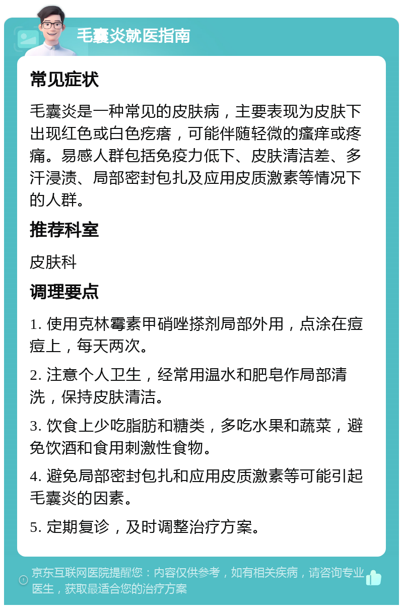 毛囊炎就医指南 常见症状 毛囊炎是一种常见的皮肤病，主要表现为皮肤下出现红色或白色疙瘩，可能伴随轻微的瘙痒或疼痛。易感人群包括免疫力低下、皮肤清洁差、多汗浸渍、局部密封包扎及应用皮质激素等情况下的人群。 推荐科室 皮肤科 调理要点 1. 使用克林霉素甲硝唑搽剂局部外用，点涂在痘痘上，每天两次。 2. 注意个人卫生，经常用温水和肥皂作局部清洗，保持皮肤清洁。 3. 饮食上少吃脂肪和糖类，多吃水果和蔬菜，避免饮酒和食用刺激性食物。 4. 避免局部密封包扎和应用皮质激素等可能引起毛囊炎的因素。 5. 定期复诊，及时调整治疗方案。