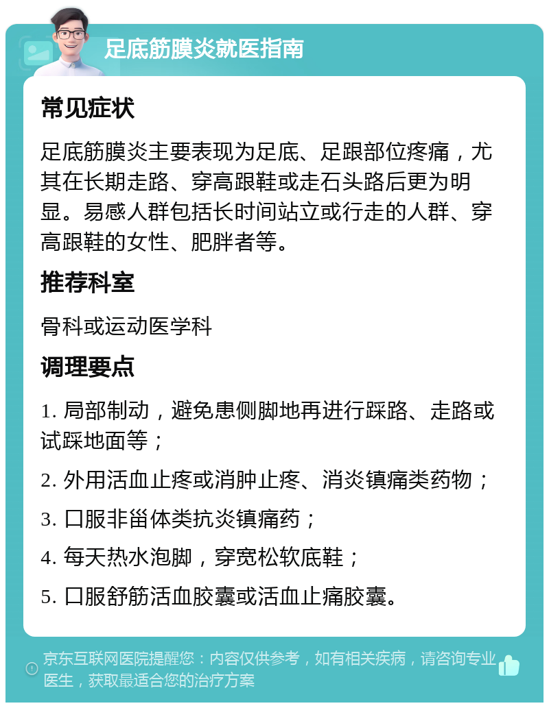 足底筋膜炎就医指南 常见症状 足底筋膜炎主要表现为足底、足跟部位疼痛，尤其在长期走路、穿高跟鞋或走石头路后更为明显。易感人群包括长时间站立或行走的人群、穿高跟鞋的女性、肥胖者等。 推荐科室 骨科或运动医学科 调理要点 1. 局部制动，避免患侧脚地再进行踩路、走路或试踩地面等； 2. 外用活血止疼或消肿止疼、消炎镇痛类药物； 3. 口服非甾体类抗炎镇痛药； 4. 每天热水泡脚，穿宽松软底鞋； 5. 口服舒筋活血胶囊或活血止痛胶囊。