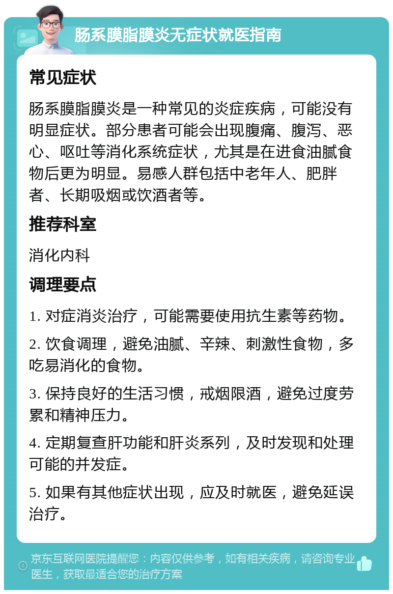 肠系膜脂膜炎无症状就医指南 常见症状 肠系膜脂膜炎是一种常见的炎症疾病，可能没有明显症状。部分患者可能会出现腹痛、腹泻、恶心、呕吐等消化系统症状，尤其是在进食油腻食物后更为明显。易感人群包括中老年人、肥胖者、长期吸烟或饮酒者等。 推荐科室 消化内科 调理要点 1. 对症消炎治疗，可能需要使用抗生素等药物。 2. 饮食调理，避免油腻、辛辣、刺激性食物，多吃易消化的食物。 3. 保持良好的生活习惯，戒烟限酒，避免过度劳累和精神压力。 4. 定期复查肝功能和肝炎系列，及时发现和处理可能的并发症。 5. 如果有其他症状出现，应及时就医，避免延误治疗。