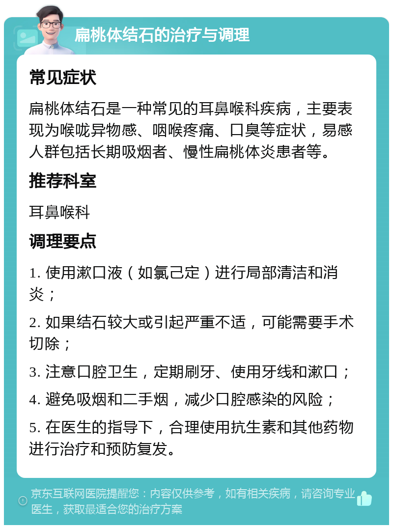 扁桃体结石的治疗与调理 常见症状 扁桃体结石是一种常见的耳鼻喉科疾病，主要表现为喉咙异物感、咽喉疼痛、口臭等症状，易感人群包括长期吸烟者、慢性扁桃体炎患者等。 推荐科室 耳鼻喉科 调理要点 1. 使用漱口液（如氯己定）进行局部清洁和消炎； 2. 如果结石较大或引起严重不适，可能需要手术切除； 3. 注意口腔卫生，定期刷牙、使用牙线和漱口； 4. 避免吸烟和二手烟，减少口腔感染的风险； 5. 在医生的指导下，合理使用抗生素和其他药物进行治疗和预防复发。