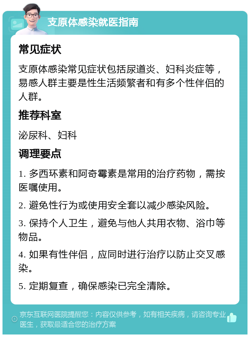 支原体感染就医指南 常见症状 支原体感染常见症状包括尿道炎、妇科炎症等，易感人群主要是性生活频繁者和有多个性伴侣的人群。 推荐科室 泌尿科、妇科 调理要点 1. 多西环素和阿奇霉素是常用的治疗药物，需按医嘱使用。 2. 避免性行为或使用安全套以减少感染风险。 3. 保持个人卫生，避免与他人共用衣物、浴巾等物品。 4. 如果有性伴侣，应同时进行治疗以防止交叉感染。 5. 定期复查，确保感染已完全清除。