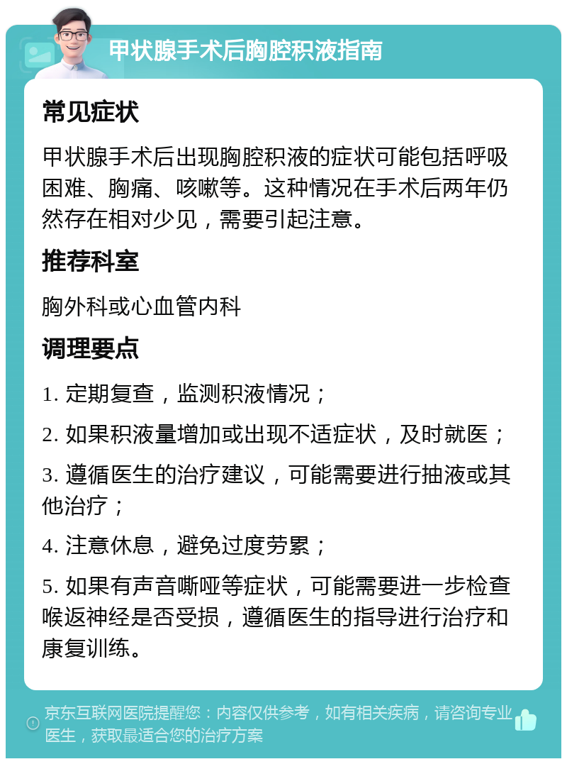 甲状腺手术后胸腔积液指南 常见症状 甲状腺手术后出现胸腔积液的症状可能包括呼吸困难、胸痛、咳嗽等。这种情况在手术后两年仍然存在相对少见，需要引起注意。 推荐科室 胸外科或心血管内科 调理要点 1. 定期复查，监测积液情况； 2. 如果积液量增加或出现不适症状，及时就医； 3. 遵循医生的治疗建议，可能需要进行抽液或其他治疗； 4. 注意休息，避免过度劳累； 5. 如果有声音嘶哑等症状，可能需要进一步检查喉返神经是否受损，遵循医生的指导进行治疗和康复训练。