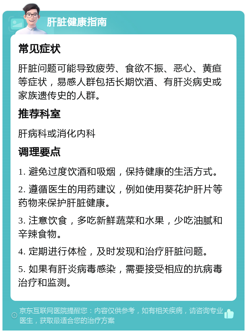 肝脏健康指南 常见症状 肝脏问题可能导致疲劳、食欲不振、恶心、黄疸等症状，易感人群包括长期饮酒、有肝炎病史或家族遗传史的人群。 推荐科室 肝病科或消化内科 调理要点 1. 避免过度饮酒和吸烟，保持健康的生活方式。 2. 遵循医生的用药建议，例如使用葵花护肝片等药物来保护肝脏健康。 3. 注意饮食，多吃新鲜蔬菜和水果，少吃油腻和辛辣食物。 4. 定期进行体检，及时发现和治疗肝脏问题。 5. 如果有肝炎病毒感染，需要接受相应的抗病毒治疗和监测。