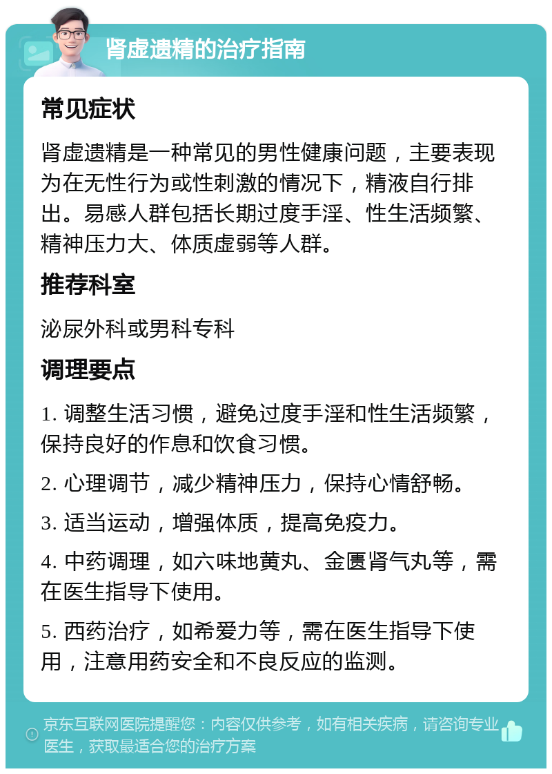 肾虚遗精的治疗指南 常见症状 肾虚遗精是一种常见的男性健康问题，主要表现为在无性行为或性刺激的情况下，精液自行排出。易感人群包括长期过度手淫、性生活频繁、精神压力大、体质虚弱等人群。 推荐科室 泌尿外科或男科专科 调理要点 1. 调整生活习惯，避免过度手淫和性生活频繁，保持良好的作息和饮食习惯。 2. 心理调节，减少精神压力，保持心情舒畅。 3. 适当运动，增强体质，提高免疫力。 4. 中药调理，如六味地黄丸、金匮肾气丸等，需在医生指导下使用。 5. 西药治疗，如希爱力等，需在医生指导下使用，注意用药安全和不良反应的监测。