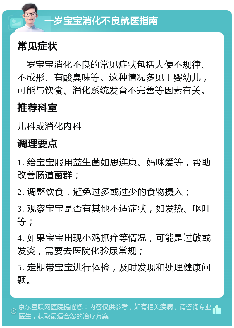 一岁宝宝消化不良就医指南 常见症状 一岁宝宝消化不良的常见症状包括大便不规律、不成形、有酸臭味等。这种情况多见于婴幼儿，可能与饮食、消化系统发育不完善等因素有关。 推荐科室 儿科或消化内科 调理要点 1. 给宝宝服用益生菌如思连康、妈咪爱等，帮助改善肠道菌群； 2. 调整饮食，避免过多或过少的食物摄入； 3. 观察宝宝是否有其他不适症状，如发热、呕吐等； 4. 如果宝宝出现小鸡抓痒等情况，可能是过敏或发炎，需要去医院化验尿常规； 5. 定期带宝宝进行体检，及时发现和处理健康问题。