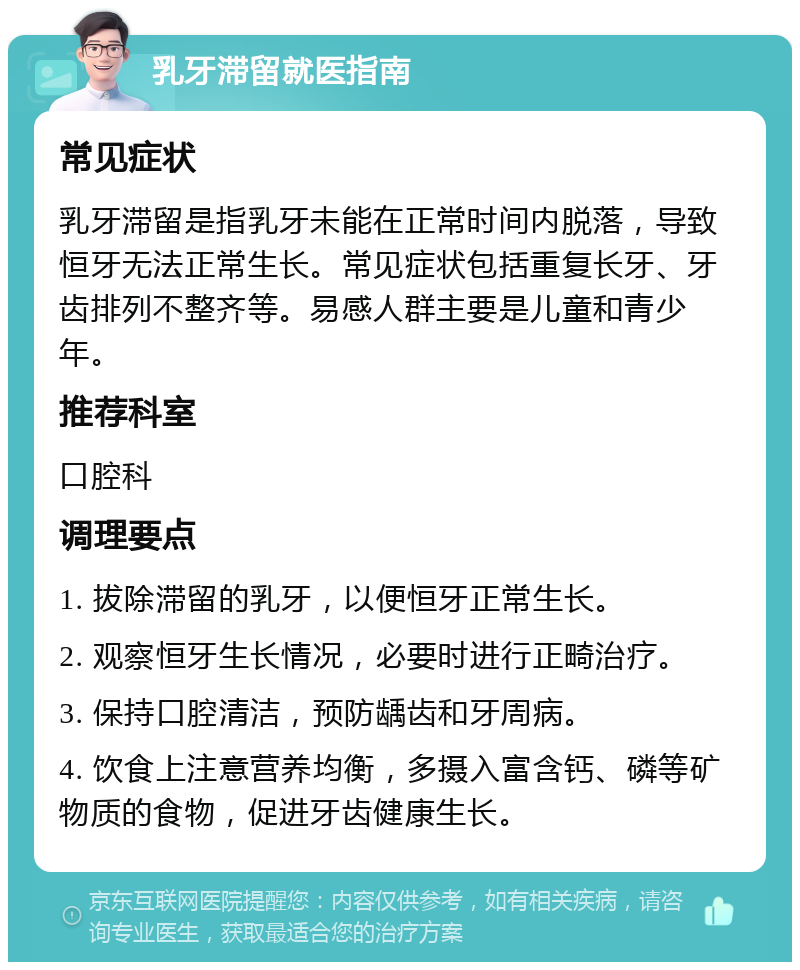 乳牙滞留就医指南 常见症状 乳牙滞留是指乳牙未能在正常时间内脱落，导致恒牙无法正常生长。常见症状包括重复长牙、牙齿排列不整齐等。易感人群主要是儿童和青少年。 推荐科室 口腔科 调理要点 1. 拔除滞留的乳牙，以便恒牙正常生长。 2. 观察恒牙生长情况，必要时进行正畸治疗。 3. 保持口腔清洁，预防龋齿和牙周病。 4. 饮食上注意营养均衡，多摄入富含钙、磷等矿物质的食物，促进牙齿健康生长。