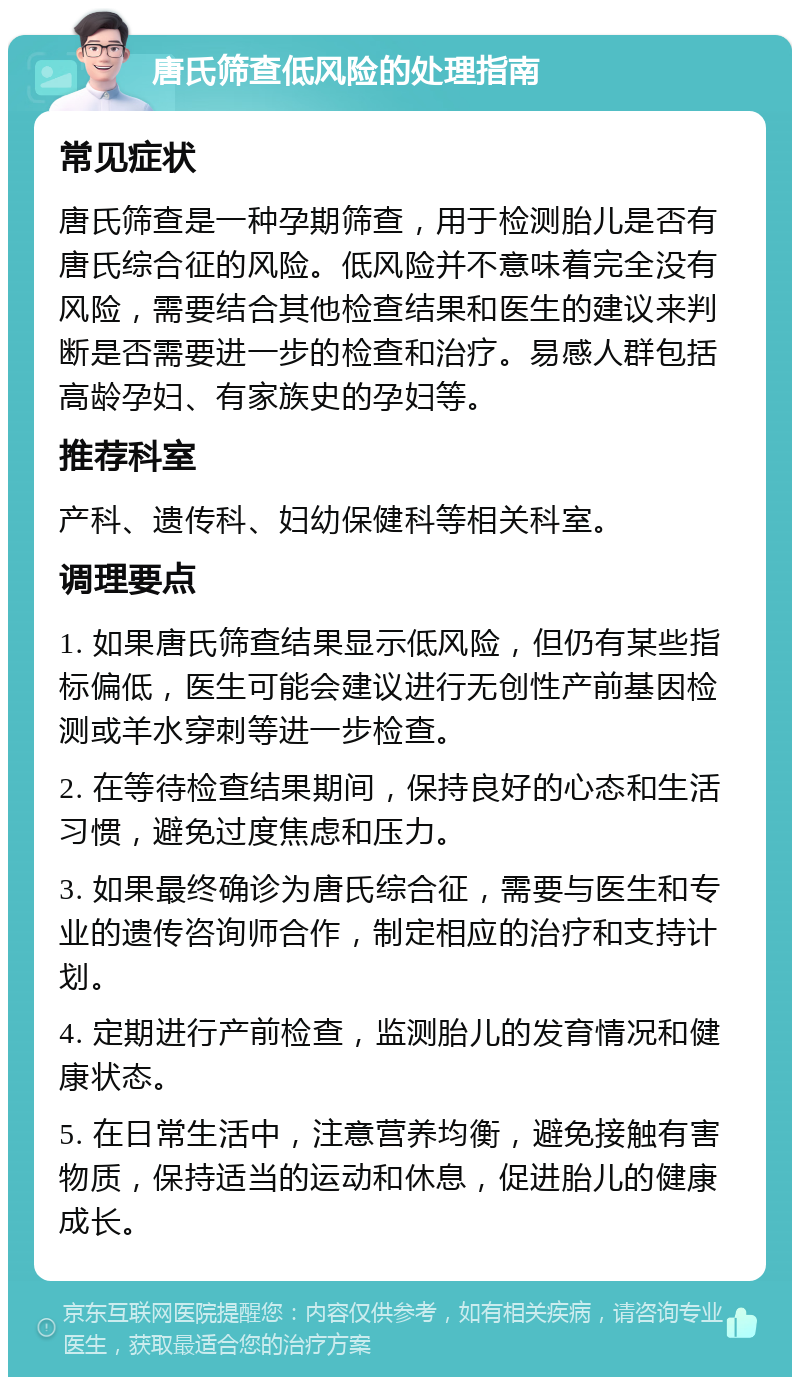 唐氏筛查低风险的处理指南 常见症状 唐氏筛查是一种孕期筛查，用于检测胎儿是否有唐氏综合征的风险。低风险并不意味着完全没有风险，需要结合其他检查结果和医生的建议来判断是否需要进一步的检查和治疗。易感人群包括高龄孕妇、有家族史的孕妇等。 推荐科室 产科、遗传科、妇幼保健科等相关科室。 调理要点 1. 如果唐氏筛查结果显示低风险，但仍有某些指标偏低，医生可能会建议进行无创性产前基因检测或羊水穿刺等进一步检查。 2. 在等待检查结果期间，保持良好的心态和生活习惯，避免过度焦虑和压力。 3. 如果最终确诊为唐氏综合征，需要与医生和专业的遗传咨询师合作，制定相应的治疗和支持计划。 4. 定期进行产前检查，监测胎儿的发育情况和健康状态。 5. 在日常生活中，注意营养均衡，避免接触有害物质，保持适当的运动和休息，促进胎儿的健康成长。