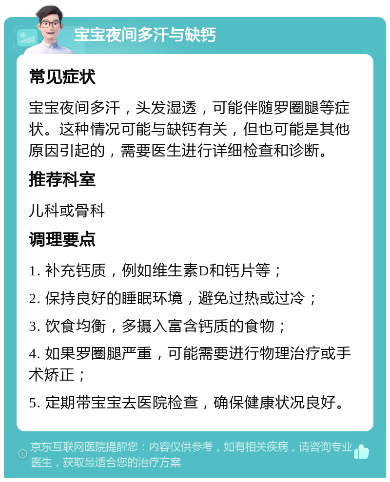 宝宝夜间多汗与缺钙 常见症状 宝宝夜间多汗，头发湿透，可能伴随罗圈腿等症状。这种情况可能与缺钙有关，但也可能是其他原因引起的，需要医生进行详细检查和诊断。 推荐科室 儿科或骨科 调理要点 1. 补充钙质，例如维生素D和钙片等； 2. 保持良好的睡眠环境，避免过热或过冷； 3. 饮食均衡，多摄入富含钙质的食物； 4. 如果罗圈腿严重，可能需要进行物理治疗或手术矫正； 5. 定期带宝宝去医院检查，确保健康状况良好。