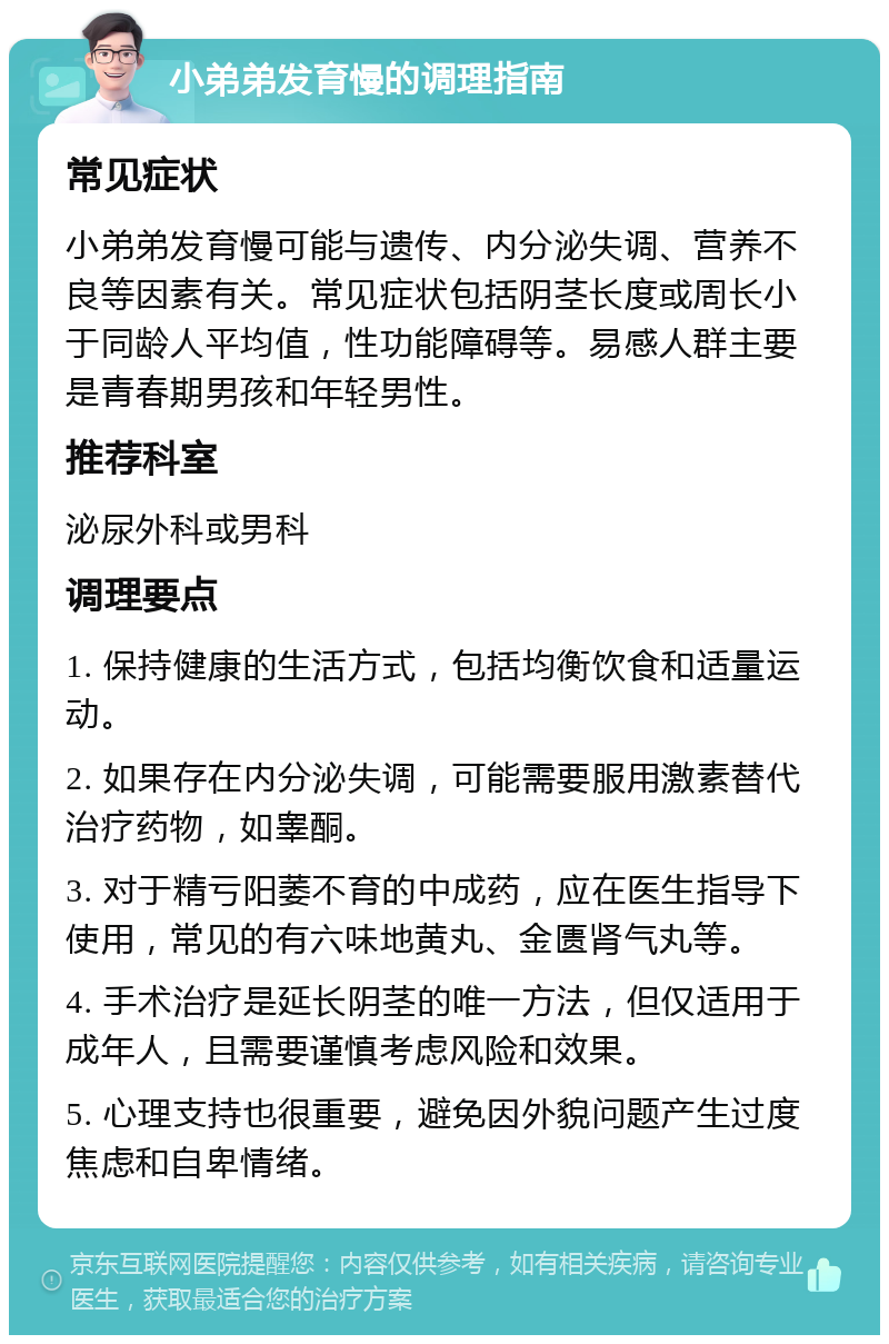 小弟弟发育慢的调理指南 常见症状 小弟弟发育慢可能与遗传、内分泌失调、营养不良等因素有关。常见症状包括阴茎长度或周长小于同龄人平均值，性功能障碍等。易感人群主要是青春期男孩和年轻男性。 推荐科室 泌尿外科或男科 调理要点 1. 保持健康的生活方式，包括均衡饮食和适量运动。 2. 如果存在内分泌失调，可能需要服用激素替代治疗药物，如睾酮。 3. 对于精亏阳萎不育的中成药，应在医生指导下使用，常见的有六味地黄丸、金匮肾气丸等。 4. 手术治疗是延长阴茎的唯一方法，但仅适用于成年人，且需要谨慎考虑风险和效果。 5. 心理支持也很重要，避免因外貌问题产生过度焦虑和自卑情绪。