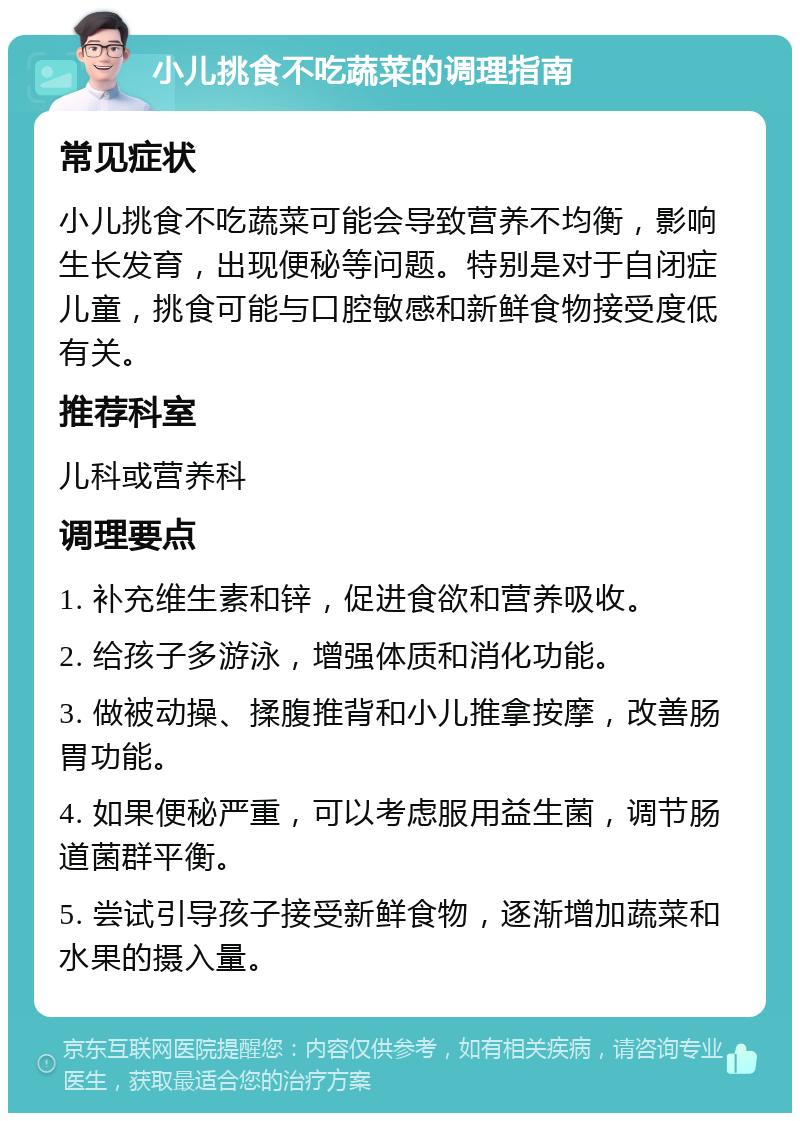 小儿挑食不吃蔬菜的调理指南 常见症状 小儿挑食不吃蔬菜可能会导致营养不均衡，影响生长发育，出现便秘等问题。特别是对于自闭症儿童，挑食可能与口腔敏感和新鲜食物接受度低有关。 推荐科室 儿科或营养科 调理要点 1. 补充维生素和锌，促进食欲和营养吸收。 2. 给孩子多游泳，增强体质和消化功能。 3. 做被动操、揉腹推背和小儿推拿按摩，改善肠胃功能。 4. 如果便秘严重，可以考虑服用益生菌，调节肠道菌群平衡。 5. 尝试引导孩子接受新鲜食物，逐渐增加蔬菜和水果的摄入量。