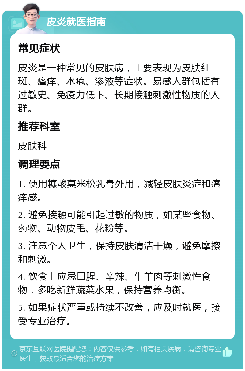 皮炎就医指南 常见症状 皮炎是一种常见的皮肤病，主要表现为皮肤红斑、瘙痒、水疱、渗液等症状。易感人群包括有过敏史、免疫力低下、长期接触刺激性物质的人群。 推荐科室 皮肤科 调理要点 1. 使用糠酸莫米松乳膏外用，减轻皮肤炎症和瘙痒感。 2. 避免接触可能引起过敏的物质，如某些食物、药物、动物皮毛、花粉等。 3. 注意个人卫生，保持皮肤清洁干燥，避免摩擦和刺激。 4. 饮食上应忌口腥、辛辣、牛羊肉等刺激性食物，多吃新鲜蔬菜水果，保持营养均衡。 5. 如果症状严重或持续不改善，应及时就医，接受专业治疗。