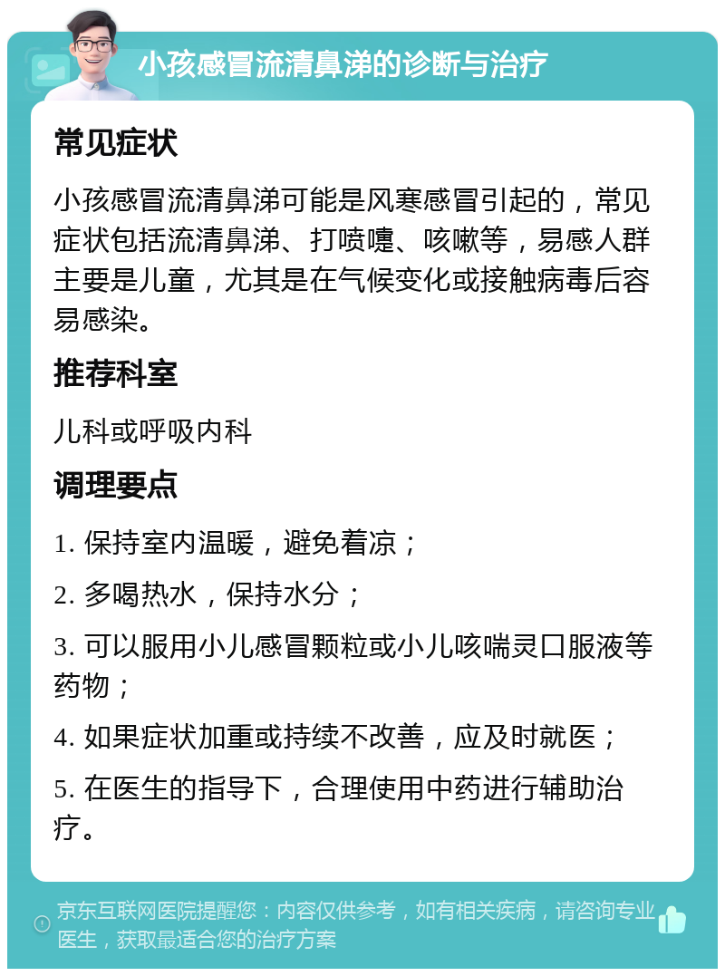 小孩感冒流清鼻涕的诊断与治疗 常见症状 小孩感冒流清鼻涕可能是风寒感冒引起的，常见症状包括流清鼻涕、打喷嚏、咳嗽等，易感人群主要是儿童，尤其是在气候变化或接触病毒后容易感染。 推荐科室 儿科或呼吸内科 调理要点 1. 保持室内温暖，避免着凉； 2. 多喝热水，保持水分； 3. 可以服用小儿感冒颗粒或小儿咳喘灵口服液等药物； 4. 如果症状加重或持续不改善，应及时就医； 5. 在医生的指导下，合理使用中药进行辅助治疗。