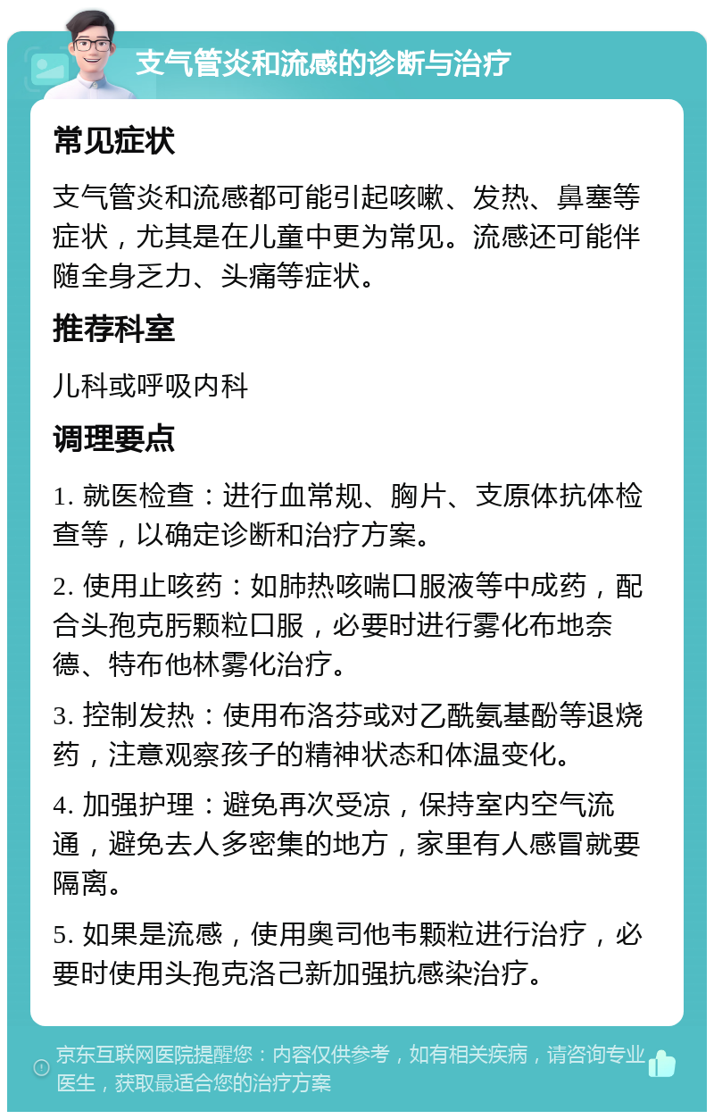 支气管炎和流感的诊断与治疗 常见症状 支气管炎和流感都可能引起咳嗽、发热、鼻塞等症状，尤其是在儿童中更为常见。流感还可能伴随全身乏力、头痛等症状。 推荐科室 儿科或呼吸内科 调理要点 1. 就医检查：进行血常规、胸片、支原体抗体检查等，以确定诊断和治疗方案。 2. 使用止咳药：如肺热咳喘口服液等中成药，配合头孢克肟颗粒口服，必要时进行雾化布地奈德、特布他林雾化治疗。 3. 控制发热：使用布洛芬或对乙酰氨基酚等退烧药，注意观察孩子的精神状态和体温变化。 4. 加强护理：避免再次受凉，保持室内空气流通，避免去人多密集的地方，家里有人感冒就要隔离。 5. 如果是流感，使用奥司他韦颗粒进行治疗，必要时使用头孢克洛己新加强抗感染治疗。