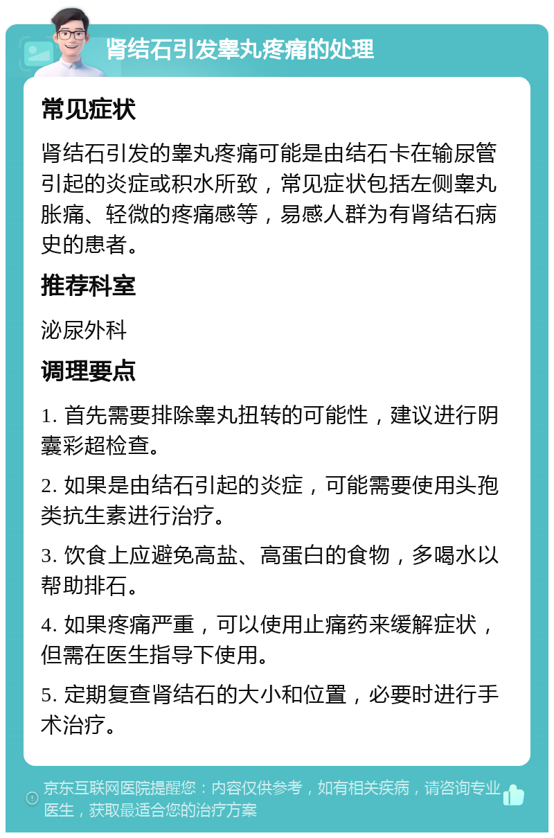 肾结石引发睾丸疼痛的处理 常见症状 肾结石引发的睾丸疼痛可能是由结石卡在输尿管引起的炎症或积水所致，常见症状包括左侧睾丸胀痛、轻微的疼痛感等，易感人群为有肾结石病史的患者。 推荐科室 泌尿外科 调理要点 1. 首先需要排除睾丸扭转的可能性，建议进行阴囊彩超检查。 2. 如果是由结石引起的炎症，可能需要使用头孢类抗生素进行治疗。 3. 饮食上应避免高盐、高蛋白的食物，多喝水以帮助排石。 4. 如果疼痛严重，可以使用止痛药来缓解症状，但需在医生指导下使用。 5. 定期复查肾结石的大小和位置，必要时进行手术治疗。