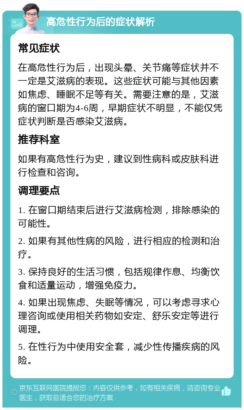 高危性行为后的症状解析 常见症状 在高危性行为后，出现头晕、关节痛等症状并不一定是艾滋病的表现。这些症状可能与其他因素如焦虑、睡眠不足等有关。需要注意的是，艾滋病的窗口期为4-6周，早期症状不明显，不能仅凭症状判断是否感染艾滋病。 推荐科室 如果有高危性行为史，建议到性病科或皮肤科进行检查和咨询。 调理要点 1. 在窗口期结束后进行艾滋病检测，排除感染的可能性。 2. 如果有其他性病的风险，进行相应的检测和治疗。 3. 保持良好的生活习惯，包括规律作息、均衡饮食和适量运动，增强免疫力。 4. 如果出现焦虑、失眠等情况，可以考虑寻求心理咨询或使用相关药物如安定、舒乐安定等进行调理。 5. 在性行为中使用安全套，减少性传播疾病的风险。