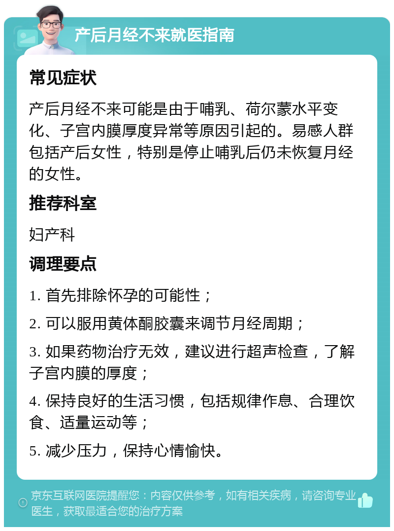 产后月经不来就医指南 常见症状 产后月经不来可能是由于哺乳、荷尔蒙水平变化、子宫内膜厚度异常等原因引起的。易感人群包括产后女性，特别是停止哺乳后仍未恢复月经的女性。 推荐科室 妇产科 调理要点 1. 首先排除怀孕的可能性； 2. 可以服用黄体酮胶囊来调节月经周期； 3. 如果药物治疗无效，建议进行超声检查，了解子宫内膜的厚度； 4. 保持良好的生活习惯，包括规律作息、合理饮食、适量运动等； 5. 减少压力，保持心情愉快。