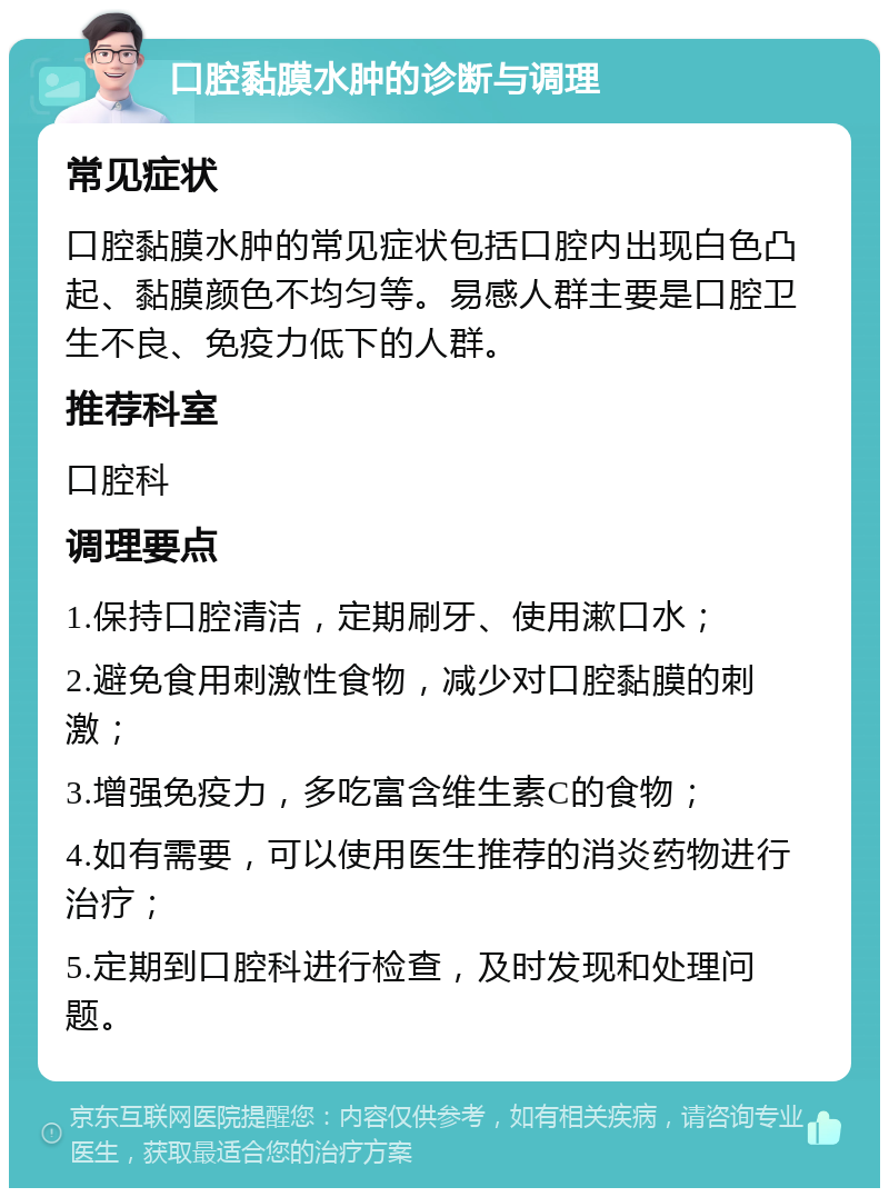 口腔黏膜水肿的诊断与调理 常见症状 口腔黏膜水肿的常见症状包括口腔内出现白色凸起、黏膜颜色不均匀等。易感人群主要是口腔卫生不良、免疫力低下的人群。 推荐科室 口腔科 调理要点 1.保持口腔清洁，定期刷牙、使用漱口水； 2.避免食用刺激性食物，减少对口腔黏膜的刺激； 3.增强免疫力，多吃富含维生素C的食物； 4.如有需要，可以使用医生推荐的消炎药物进行治疗； 5.定期到口腔科进行检查，及时发现和处理问题。