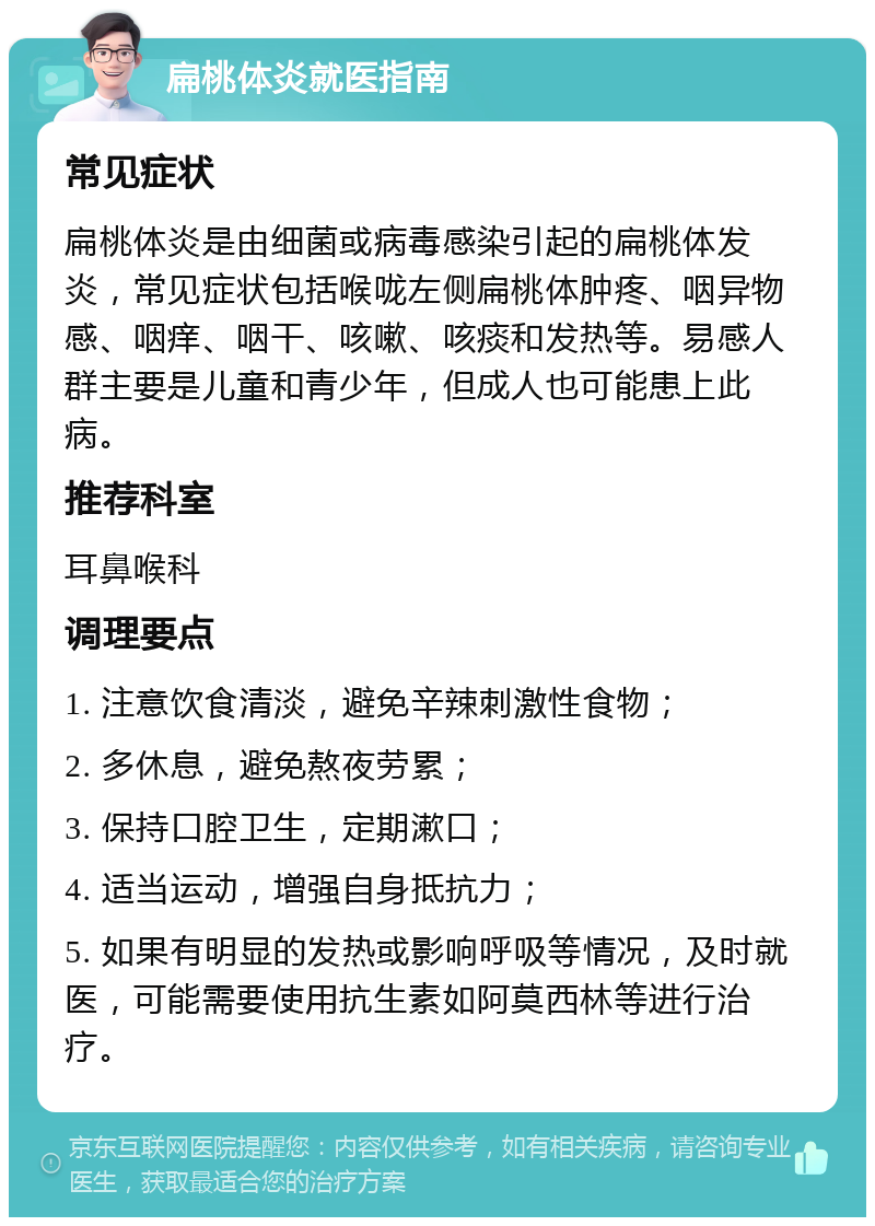 扁桃体炎就医指南 常见症状 扁桃体炎是由细菌或病毒感染引起的扁桃体发炎，常见症状包括喉咙左侧扁桃体肿疼、咽异物感、咽痒、咽干、咳嗽、咳痰和发热等。易感人群主要是儿童和青少年，但成人也可能患上此病。 推荐科室 耳鼻喉科 调理要点 1. 注意饮食清淡，避免辛辣刺激性食物； 2. 多休息，避免熬夜劳累； 3. 保持口腔卫生，定期漱口； 4. 适当运动，增强自身抵抗力； 5. 如果有明显的发热或影响呼吸等情况，及时就医，可能需要使用抗生素如阿莫西林等进行治疗。