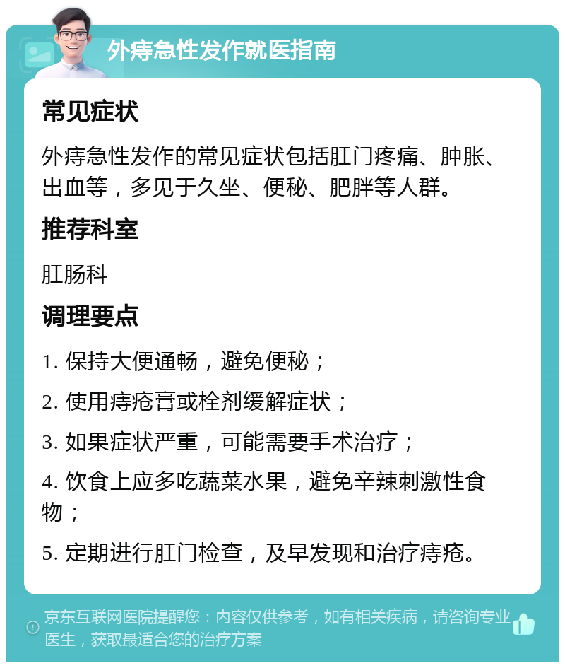 外痔急性发作就医指南 常见症状 外痔急性发作的常见症状包括肛门疼痛、肿胀、出血等，多见于久坐、便秘、肥胖等人群。 推荐科室 肛肠科 调理要点 1. 保持大便通畅，避免便秘； 2. 使用痔疮膏或栓剂缓解症状； 3. 如果症状严重，可能需要手术治疗； 4. 饮食上应多吃蔬菜水果，避免辛辣刺激性食物； 5. 定期进行肛门检查，及早发现和治疗痔疮。