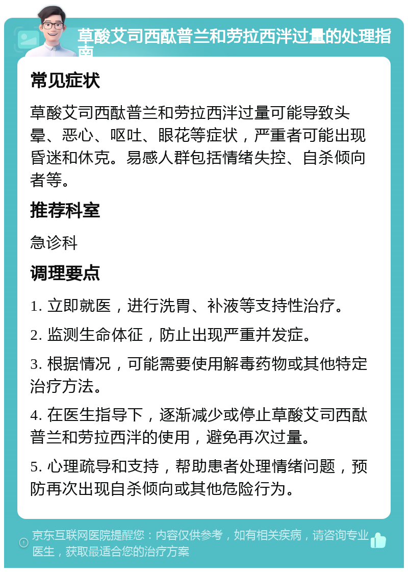 草酸艾司西酞普兰和劳拉西泮过量的处理指南 常见症状 草酸艾司西酞普兰和劳拉西泮过量可能导致头晕、恶心、呕吐、眼花等症状，严重者可能出现昏迷和休克。易感人群包括情绪失控、自杀倾向者等。 推荐科室 急诊科 调理要点 1. 立即就医，进行洗胃、补液等支持性治疗。 2. 监测生命体征，防止出现严重并发症。 3. 根据情况，可能需要使用解毒药物或其他特定治疗方法。 4. 在医生指导下，逐渐减少或停止草酸艾司西酞普兰和劳拉西泮的使用，避免再次过量。 5. 心理疏导和支持，帮助患者处理情绪问题，预防再次出现自杀倾向或其他危险行为。