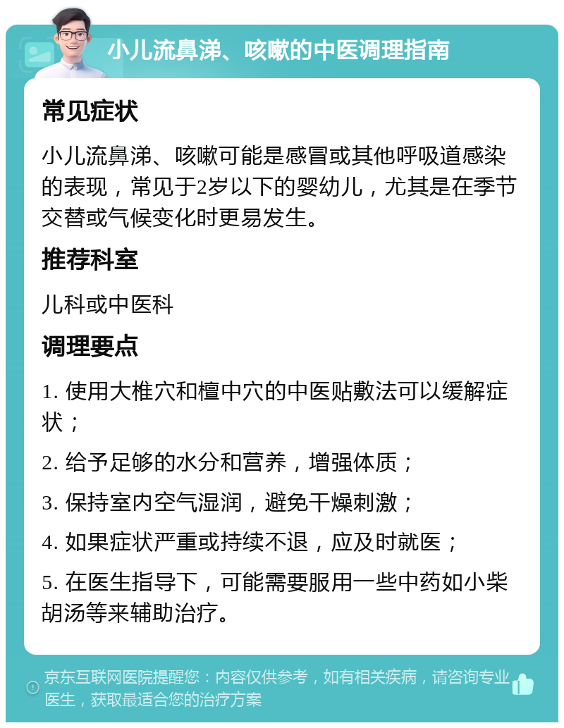 小儿流鼻涕、咳嗽的中医调理指南 常见症状 小儿流鼻涕、咳嗽可能是感冒或其他呼吸道感染的表现，常见于2岁以下的婴幼儿，尤其是在季节交替或气候变化时更易发生。 推荐科室 儿科或中医科 调理要点 1. 使用大椎穴和檀中穴的中医贴敷法可以缓解症状； 2. 给予足够的水分和营养，增强体质； 3. 保持室内空气湿润，避免干燥刺激； 4. 如果症状严重或持续不退，应及时就医； 5. 在医生指导下，可能需要服用一些中药如小柴胡汤等来辅助治疗。