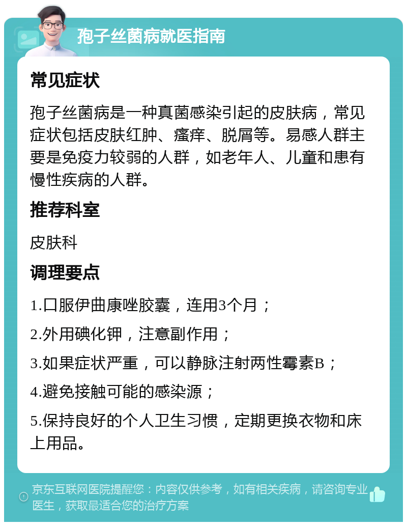 孢子丝菌病就医指南 常见症状 孢子丝菌病是一种真菌感染引起的皮肤病，常见症状包括皮肤红肿、瘙痒、脱屑等。易感人群主要是免疫力较弱的人群，如老年人、儿童和患有慢性疾病的人群。 推荐科室 皮肤科 调理要点 1.口服伊曲康唑胶囊，连用3个月； 2.外用碘化钾，注意副作用； 3.如果症状严重，可以静脉注射两性霉素B； 4.避免接触可能的感染源； 5.保持良好的个人卫生习惯，定期更换衣物和床上用品。