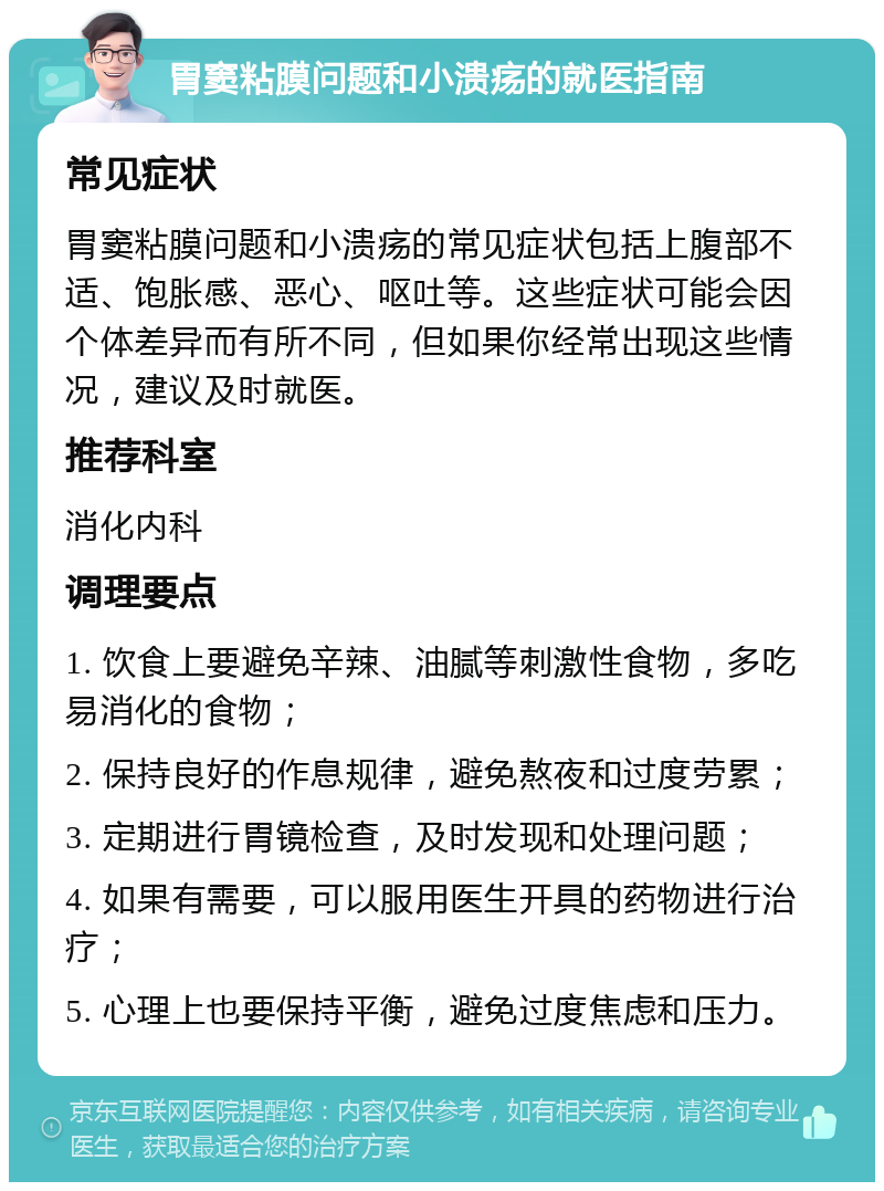 胃窦粘膜问题和小溃疡的就医指南 常见症状 胃窦粘膜问题和小溃疡的常见症状包括上腹部不适、饱胀感、恶心、呕吐等。这些症状可能会因个体差异而有所不同，但如果你经常出现这些情况，建议及时就医。 推荐科室 消化内科 调理要点 1. 饮食上要避免辛辣、油腻等刺激性食物，多吃易消化的食物； 2. 保持良好的作息规律，避免熬夜和过度劳累； 3. 定期进行胃镜检查，及时发现和处理问题； 4. 如果有需要，可以服用医生开具的药物进行治疗； 5. 心理上也要保持平衡，避免过度焦虑和压力。