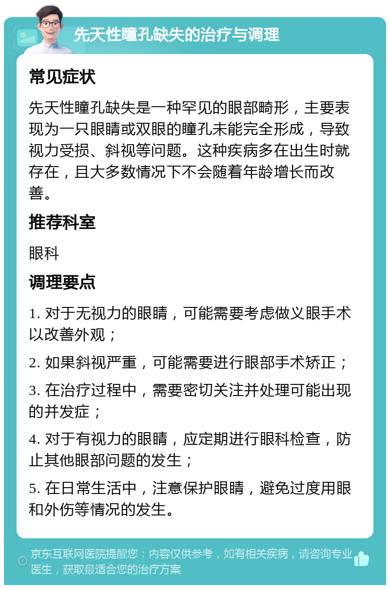 先天性瞳孔缺失的治疗与调理 常见症状 先天性瞳孔缺失是一种罕见的眼部畸形，主要表现为一只眼睛或双眼的瞳孔未能完全形成，导致视力受损、斜视等问题。这种疾病多在出生时就存在，且大多数情况下不会随着年龄增长而改善。 推荐科室 眼科 调理要点 1. 对于无视力的眼睛，可能需要考虑做义眼手术以改善外观； 2. 如果斜视严重，可能需要进行眼部手术矫正； 3. 在治疗过程中，需要密切关注并处理可能出现的并发症； 4. 对于有视力的眼睛，应定期进行眼科检查，防止其他眼部问题的发生； 5. 在日常生活中，注意保护眼睛，避免过度用眼和外伤等情况的发生。