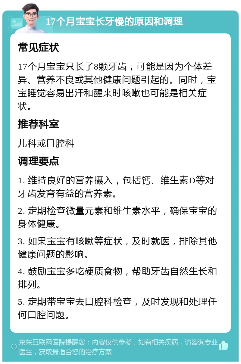 17个月宝宝长牙慢的原因和调理 常见症状 17个月宝宝只长了8颗牙齿，可能是因为个体差异、营养不良或其他健康问题引起的。同时，宝宝睡觉容易出汗和醒来时咳嗽也可能是相关症状。 推荐科室 儿科或口腔科 调理要点 1. 维持良好的营养摄入，包括钙、维生素D等对牙齿发育有益的营养素。 2. 定期检查微量元素和维生素水平，确保宝宝的身体健康。 3. 如果宝宝有咳嗽等症状，及时就医，排除其他健康问题的影响。 4. 鼓励宝宝多吃硬质食物，帮助牙齿自然生长和排列。 5. 定期带宝宝去口腔科检查，及时发现和处理任何口腔问题。