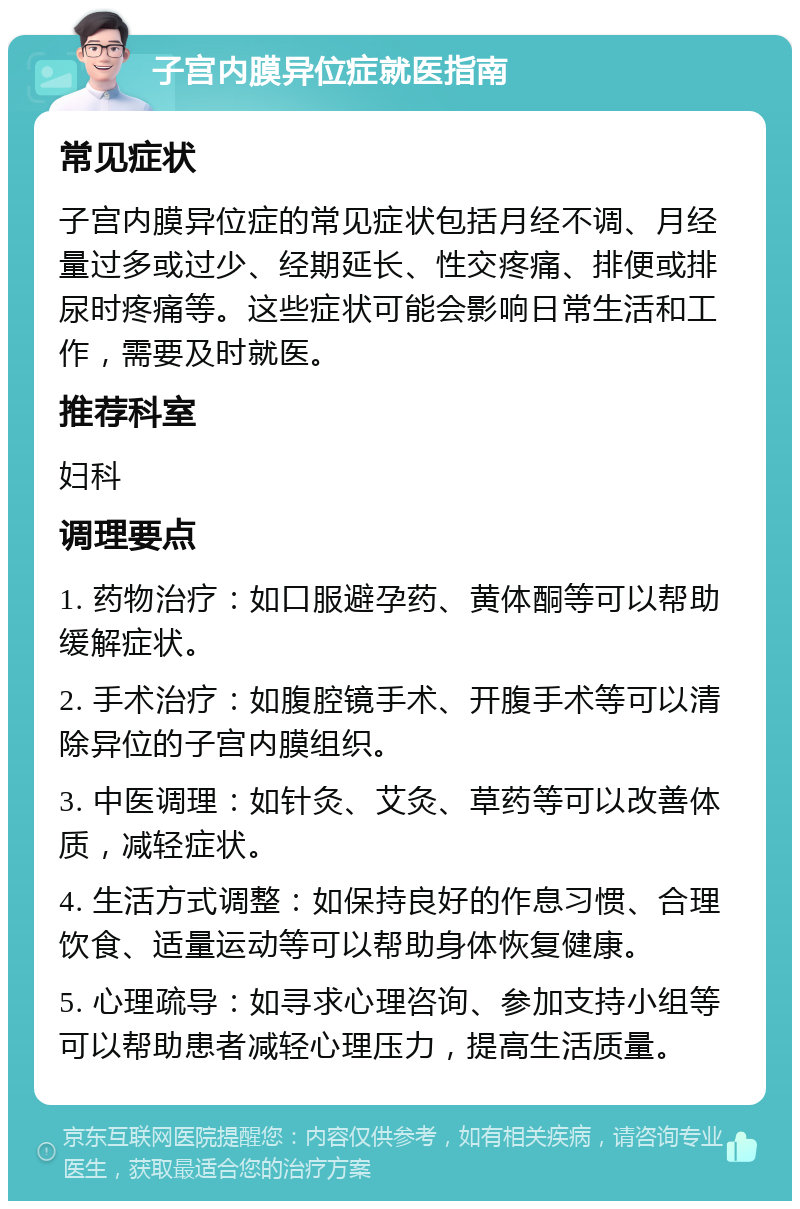 子宫内膜异位症就医指南 常见症状 子宫内膜异位症的常见症状包括月经不调、月经量过多或过少、经期延长、性交疼痛、排便或排尿时疼痛等。这些症状可能会影响日常生活和工作，需要及时就医。 推荐科室 妇科 调理要点 1. 药物治疗：如口服避孕药、黄体酮等可以帮助缓解症状。 2. 手术治疗：如腹腔镜手术、开腹手术等可以清除异位的子宫内膜组织。 3. 中医调理：如针灸、艾灸、草药等可以改善体质，减轻症状。 4. 生活方式调整：如保持良好的作息习惯、合理饮食、适量运动等可以帮助身体恢复健康。 5. 心理疏导：如寻求心理咨询、参加支持小组等可以帮助患者减轻心理压力，提高生活质量。