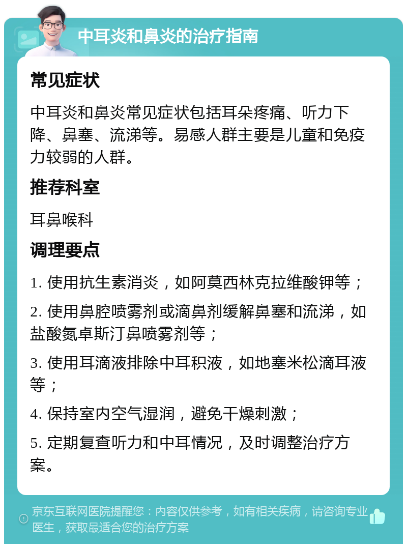 中耳炎和鼻炎的治疗指南 常见症状 中耳炎和鼻炎常见症状包括耳朵疼痛、听力下降、鼻塞、流涕等。易感人群主要是儿童和免疫力较弱的人群。 推荐科室 耳鼻喉科 调理要点 1. 使用抗生素消炎，如阿莫西林克拉维酸钾等； 2. 使用鼻腔喷雾剂或滴鼻剂缓解鼻塞和流涕，如盐酸氮卓斯汀鼻喷雾剂等； 3. 使用耳滴液排除中耳积液，如地塞米松滴耳液等； 4. 保持室内空气湿润，避免干燥刺激； 5. 定期复查听力和中耳情况，及时调整治疗方案。