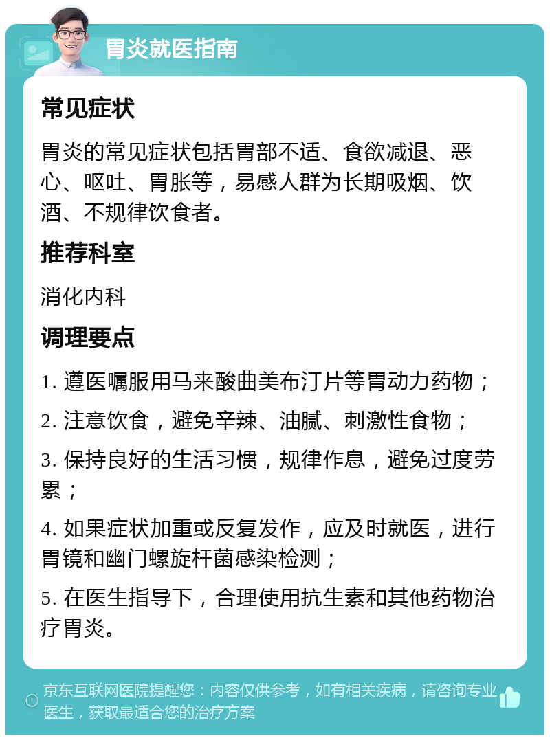 胃炎就医指南 常见症状 胃炎的常见症状包括胃部不适、食欲减退、恶心、呕吐、胃胀等，易感人群为长期吸烟、饮酒、不规律饮食者。 推荐科室 消化内科 调理要点 1. 遵医嘱服用马来酸曲美布汀片等胃动力药物； 2. 注意饮食，避免辛辣、油腻、刺激性食物； 3. 保持良好的生活习惯，规律作息，避免过度劳累； 4. 如果症状加重或反复发作，应及时就医，进行胃镜和幽门螺旋杆菌感染检测； 5. 在医生指导下，合理使用抗生素和其他药物治疗胃炎。