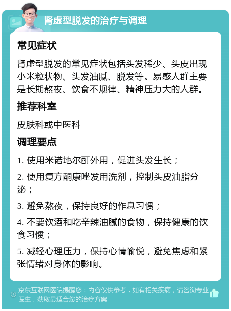 肾虚型脱发的治疗与调理 常见症状 肾虚型脱发的常见症状包括头发稀少、头皮出现小米粒状物、头发油腻、脱发等。易感人群主要是长期熬夜、饮食不规律、精神压力大的人群。 推荐科室 皮肤科或中医科 调理要点 1. 使用米诺地尔酊外用，促进头发生长； 2. 使用复方酮康唑发用洗剂，控制头皮油脂分泌； 3. 避免熬夜，保持良好的作息习惯； 4. 不要饮酒和吃辛辣油腻的食物，保持健康的饮食习惯； 5. 减轻心理压力，保持心情愉悦，避免焦虑和紧张情绪对身体的影响。