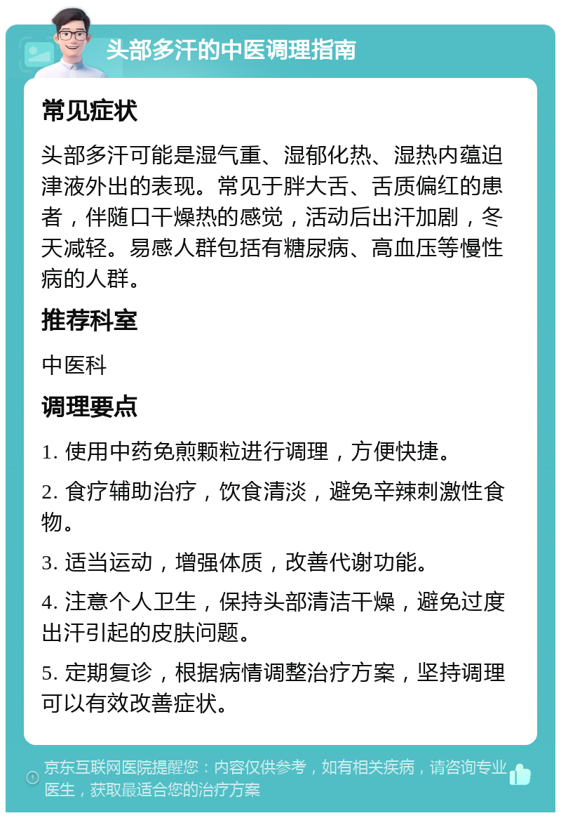 头部多汗的中医调理指南 常见症状 头部多汗可能是湿气重、湿郁化热、湿热内蕴迫津液外出的表现。常见于胖大舌、舌质偏红的患者，伴随口干燥热的感觉，活动后出汗加剧，冬天减轻。易感人群包括有糖尿病、高血压等慢性病的人群。 推荐科室 中医科 调理要点 1. 使用中药免煎颗粒进行调理，方便快捷。 2. 食疗辅助治疗，饮食清淡，避免辛辣刺激性食物。 3. 适当运动，增强体质，改善代谢功能。 4. 注意个人卫生，保持头部清洁干燥，避免过度出汗引起的皮肤问题。 5. 定期复诊，根据病情调整治疗方案，坚持调理可以有效改善症状。