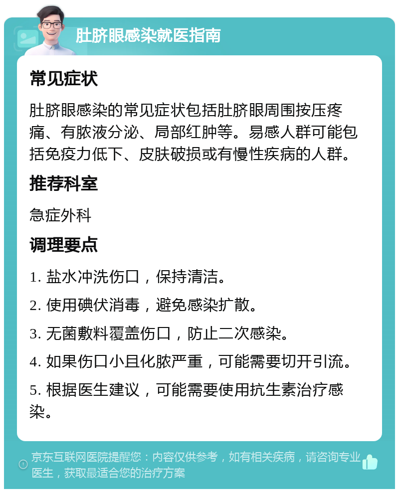 肚脐眼感染就医指南 常见症状 肚脐眼感染的常见症状包括肚脐眼周围按压疼痛、有脓液分泌、局部红肿等。易感人群可能包括免疫力低下、皮肤破损或有慢性疾病的人群。 推荐科室 急症外科 调理要点 1. 盐水冲洗伤口，保持清洁。 2. 使用碘伏消毒，避免感染扩散。 3. 无菌敷料覆盖伤口，防止二次感染。 4. 如果伤口小且化脓严重，可能需要切开引流。 5. 根据医生建议，可能需要使用抗生素治疗感染。