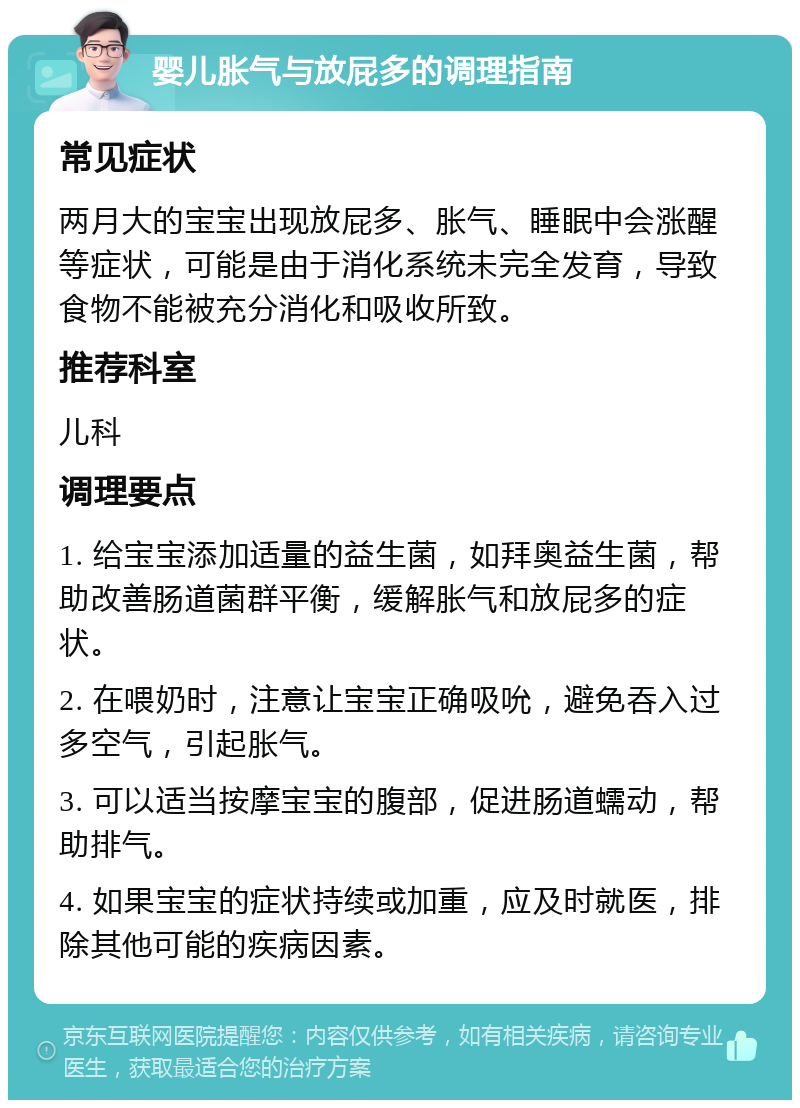 婴儿胀气与放屁多的调理指南 常见症状 两月大的宝宝出现放屁多、胀气、睡眠中会涨醒等症状，可能是由于消化系统未完全发育，导致食物不能被充分消化和吸收所致。 推荐科室 儿科 调理要点 1. 给宝宝添加适量的益生菌，如拜奥益生菌，帮助改善肠道菌群平衡，缓解胀气和放屁多的症状。 2. 在喂奶时，注意让宝宝正确吸吮，避免吞入过多空气，引起胀气。 3. 可以适当按摩宝宝的腹部，促进肠道蠕动，帮助排气。 4. 如果宝宝的症状持续或加重，应及时就医，排除其他可能的疾病因素。