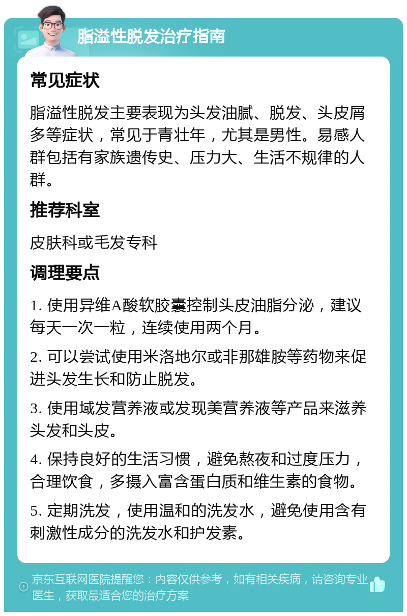 脂溢性脱发治疗指南 常见症状 脂溢性脱发主要表现为头发油腻、脱发、头皮屑多等症状，常见于青壮年，尤其是男性。易感人群包括有家族遗传史、压力大、生活不规律的人群。 推荐科室 皮肤科或毛发专科 调理要点 1. 使用异维A酸软胶囊控制头皮油脂分泌，建议每天一次一粒，连续使用两个月。 2. 可以尝试使用米洛地尔或非那雄胺等药物来促进头发生长和防止脱发。 3. 使用域发营养液或发现美营养液等产品来滋养头发和头皮。 4. 保持良好的生活习惯，避免熬夜和过度压力，合理饮食，多摄入富含蛋白质和维生素的食物。 5. 定期洗发，使用温和的洗发水，避免使用含有刺激性成分的洗发水和护发素。