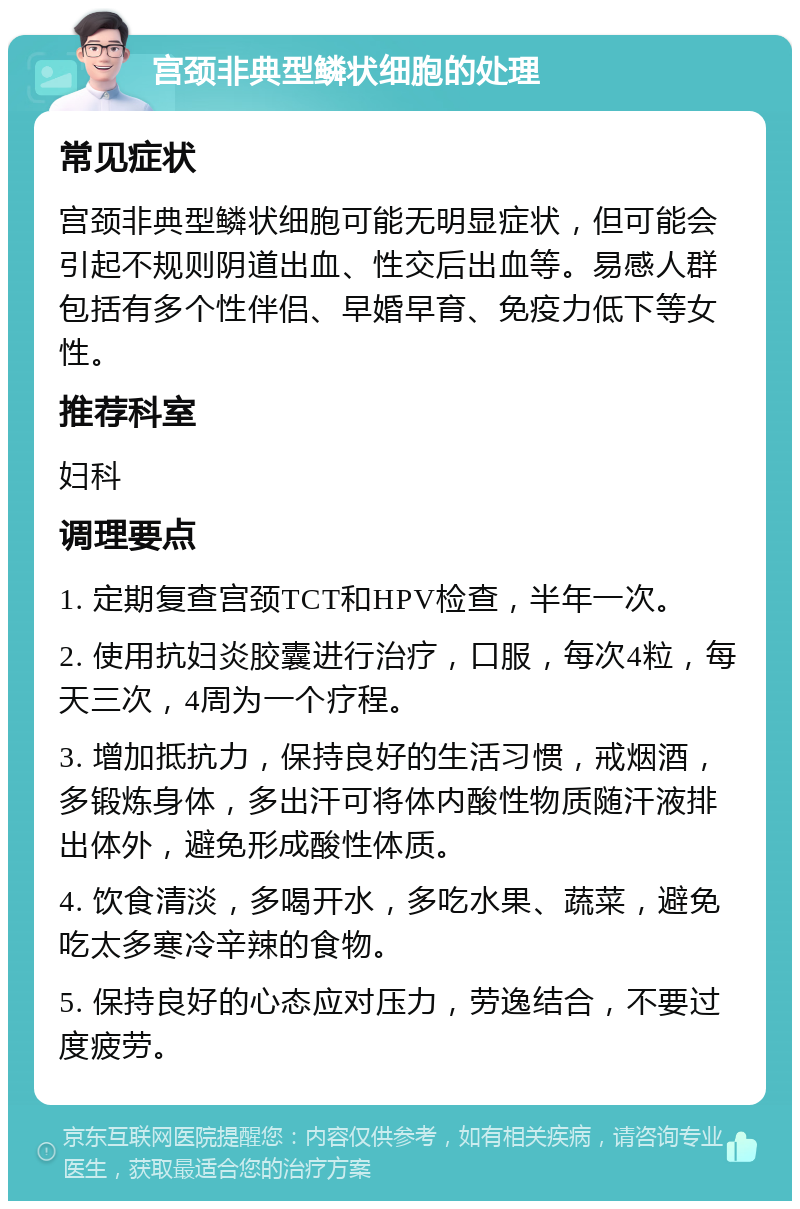 宫颈非典型鳞状细胞的处理 常见症状 宫颈非典型鳞状细胞可能无明显症状，但可能会引起不规则阴道出血、性交后出血等。易感人群包括有多个性伴侣、早婚早育、免疫力低下等女性。 推荐科室 妇科 调理要点 1. 定期复查宫颈TCT和HPV检查，半年一次。 2. 使用抗妇炎胶囊进行治疗，口服，每次4粒，每天三次，4周为一个疗程。 3. 增加抵抗力，保持良好的生活习惯，戒烟酒，多锻炼身体，多出汗可将体内酸性物质随汗液排出体外，避免形成酸性体质。 4. 饮食清淡，多喝开水，多吃水果、蔬菜，避免吃太多寒冷辛辣的食物。 5. 保持良好的心态应对压力，劳逸结合，不要过度疲劳。