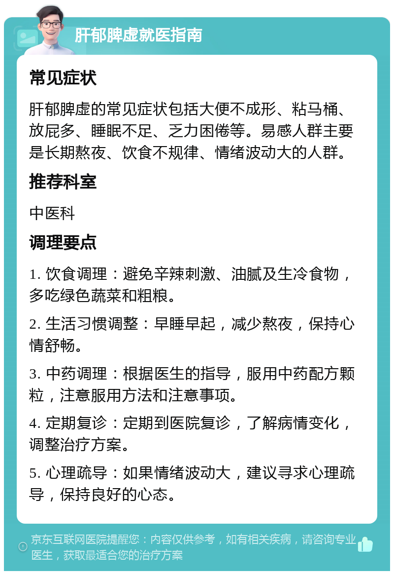 肝郁脾虚就医指南 常见症状 肝郁脾虚的常见症状包括大便不成形、粘马桶、放屁多、睡眠不足、乏力困倦等。易感人群主要是长期熬夜、饮食不规律、情绪波动大的人群。 推荐科室 中医科 调理要点 1. 饮食调理：避免辛辣刺激、油腻及生冷食物，多吃绿色蔬菜和粗粮。 2. 生活习惯调整：早睡早起，减少熬夜，保持心情舒畅。 3. 中药调理：根据医生的指导，服用中药配方颗粒，注意服用方法和注意事项。 4. 定期复诊：定期到医院复诊，了解病情变化，调整治疗方案。 5. 心理疏导：如果情绪波动大，建议寻求心理疏导，保持良好的心态。