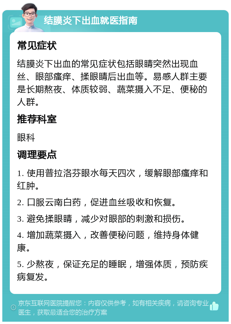 结膜炎下出血就医指南 常见症状 结膜炎下出血的常见症状包括眼睛突然出现血丝、眼部瘙痒、揉眼睛后出血等。易感人群主要是长期熬夜、体质较弱、蔬菜摄入不足、便秘的人群。 推荐科室 眼科 调理要点 1. 使用普拉洛芬眼水每天四次，缓解眼部瘙痒和红肿。 2. 口服云南白药，促进血丝吸收和恢复。 3. 避免揉眼睛，减少对眼部的刺激和损伤。 4. 增加蔬菜摄入，改善便秘问题，维持身体健康。 5. 少熬夜，保证充足的睡眠，增强体质，预防疾病复发。