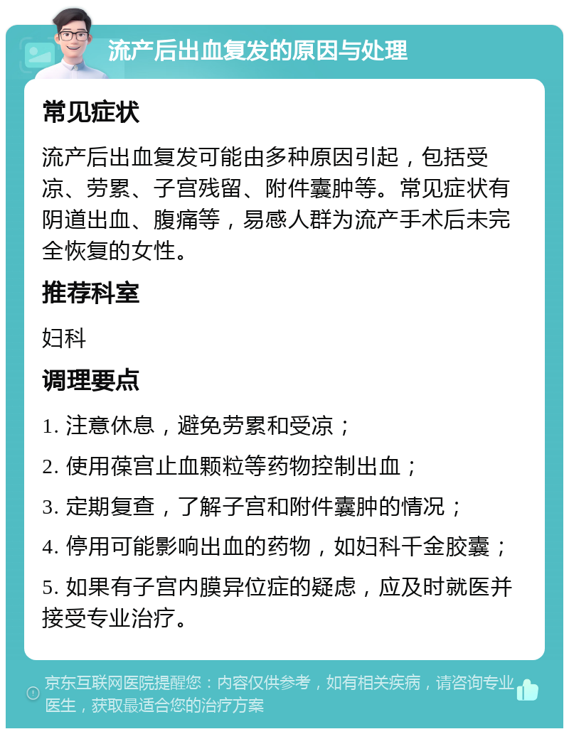 流产后出血复发的原因与处理 常见症状 流产后出血复发可能由多种原因引起，包括受凉、劳累、子宫残留、附件囊肿等。常见症状有阴道出血、腹痛等，易感人群为流产手术后未完全恢复的女性。 推荐科室 妇科 调理要点 1. 注意休息，避免劳累和受凉； 2. 使用葆宫止血颗粒等药物控制出血； 3. 定期复查，了解子宫和附件囊肿的情况； 4. 停用可能影响出血的药物，如妇科千金胶囊； 5. 如果有子宫内膜异位症的疑虑，应及时就医并接受专业治疗。