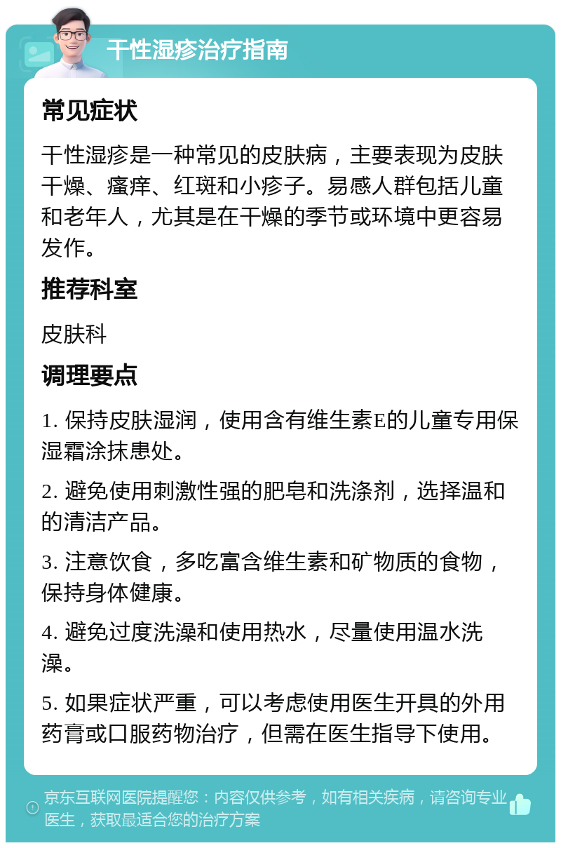 干性湿疹治疗指南 常见症状 干性湿疹是一种常见的皮肤病，主要表现为皮肤干燥、瘙痒、红斑和小疹子。易感人群包括儿童和老年人，尤其是在干燥的季节或环境中更容易发作。 推荐科室 皮肤科 调理要点 1. 保持皮肤湿润，使用含有维生素E的儿童专用保湿霜涂抹患处。 2. 避免使用刺激性强的肥皂和洗涤剂，选择温和的清洁产品。 3. 注意饮食，多吃富含维生素和矿物质的食物，保持身体健康。 4. 避免过度洗澡和使用热水，尽量使用温水洗澡。 5. 如果症状严重，可以考虑使用医生开具的外用药膏或口服药物治疗，但需在医生指导下使用。