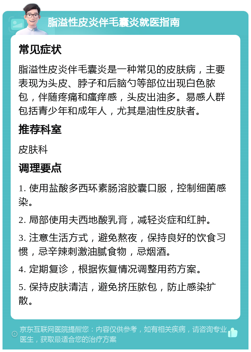 脂溢性皮炎伴毛囊炎就医指南 常见症状 脂溢性皮炎伴毛囊炎是一种常见的皮肤病，主要表现为头皮、脖子和后脑勺等部位出现白色脓包，伴随疼痛和瘙痒感，头皮出油多。易感人群包括青少年和成年人，尤其是油性皮肤者。 推荐科室 皮肤科 调理要点 1. 使用盐酸多西环素肠溶胶囊口服，控制细菌感染。 2. 局部使用夫西地酸乳膏，减轻炎症和红肿。 3. 注意生活方式，避免熬夜，保持良好的饮食习惯，忌辛辣刺激油腻食物，忌烟酒。 4. 定期复诊，根据恢复情况调整用药方案。 5. 保持皮肤清洁，避免挤压脓包，防止感染扩散。