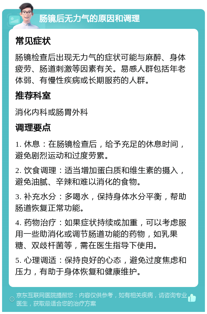 肠镜后无力气的原因和调理 常见症状 肠镜检查后出现无力气的症状可能与麻醉、身体疲劳、肠道刺激等因素有关。易感人群包括年老体弱、有慢性疾病或长期服药的人群。 推荐科室 消化内科或肠胃外科 调理要点 1. 休息：在肠镜检查后，给予充足的休息时间，避免剧烈运动和过度劳累。 2. 饮食调理：适当增加蛋白质和维生素的摄入，避免油腻、辛辣和难以消化的食物。 3. 补充水分：多喝水，保持身体水分平衡，帮助肠道恢复正常功能。 4. 药物治疗：如果症状持续或加重，可以考虑服用一些助消化或调节肠道功能的药物，如乳果糖、双歧杆菌等，需在医生指导下使用。 5. 心理调适：保持良好的心态，避免过度焦虑和压力，有助于身体恢复和健康维护。