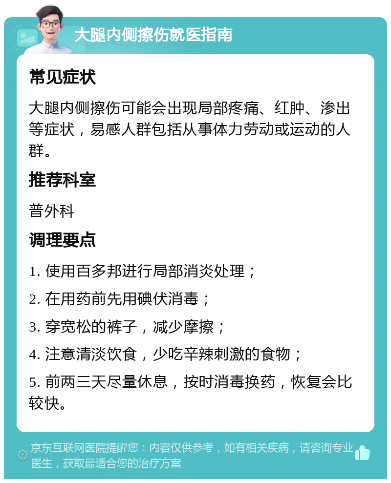 大腿内侧擦伤就医指南 常见症状 大腿内侧擦伤可能会出现局部疼痛、红肿、渗出等症状，易感人群包括从事体力劳动或运动的人群。 推荐科室 普外科 调理要点 1. 使用百多邦进行局部消炎处理； 2. 在用药前先用碘伏消毒； 3. 穿宽松的裤子，减少摩擦； 4. 注意清淡饮食，少吃辛辣刺激的食物； 5. 前两三天尽量休息，按时消毒换药，恢复会比较快。