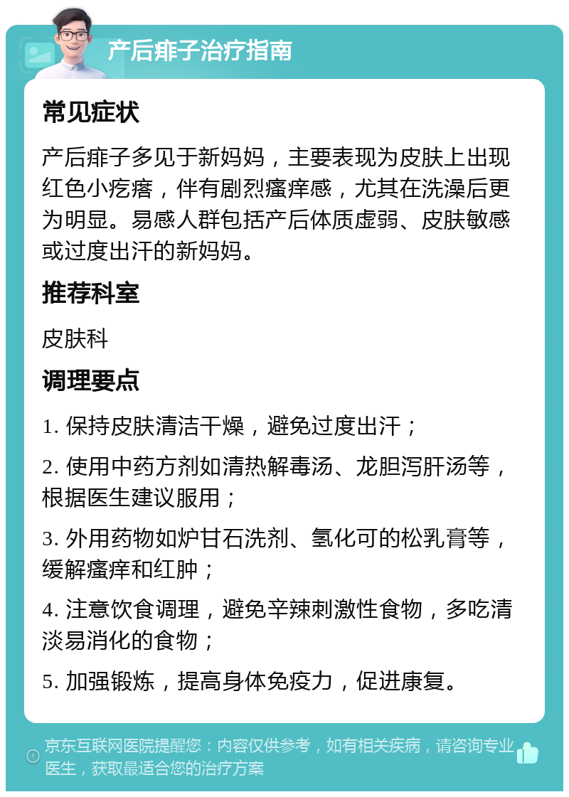 产后痱子治疗指南 常见症状 产后痱子多见于新妈妈，主要表现为皮肤上出现红色小疙瘩，伴有剧烈瘙痒感，尤其在洗澡后更为明显。易感人群包括产后体质虚弱、皮肤敏感或过度出汗的新妈妈。 推荐科室 皮肤科 调理要点 1. 保持皮肤清洁干燥，避免过度出汗； 2. 使用中药方剂如清热解毒汤、龙胆泻肝汤等，根据医生建议服用； 3. 外用药物如炉甘石洗剂、氢化可的松乳膏等，缓解瘙痒和红肿； 4. 注意饮食调理，避免辛辣刺激性食物，多吃清淡易消化的食物； 5. 加强锻炼，提高身体免疫力，促进康复。