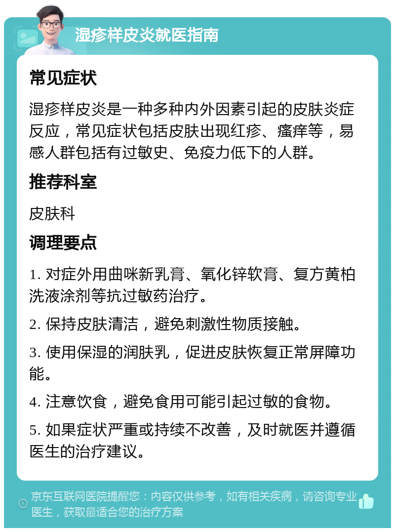 湿疹样皮炎就医指南 常见症状 湿疹样皮炎是一种多种内外因素引起的皮肤炎症反应，常见症状包括皮肤出现红疹、瘙痒等，易感人群包括有过敏史、免疫力低下的人群。 推荐科室 皮肤科 调理要点 1. 对症外用曲咪新乳膏、氧化锌软膏、复方黄柏洗液涂剂等抗过敏药治疗。 2. 保持皮肤清洁，避免刺激性物质接触。 3. 使用保湿的润肤乳，促进皮肤恢复正常屏障功能。 4. 注意饮食，避免食用可能引起过敏的食物。 5. 如果症状严重或持续不改善，及时就医并遵循医生的治疗建议。