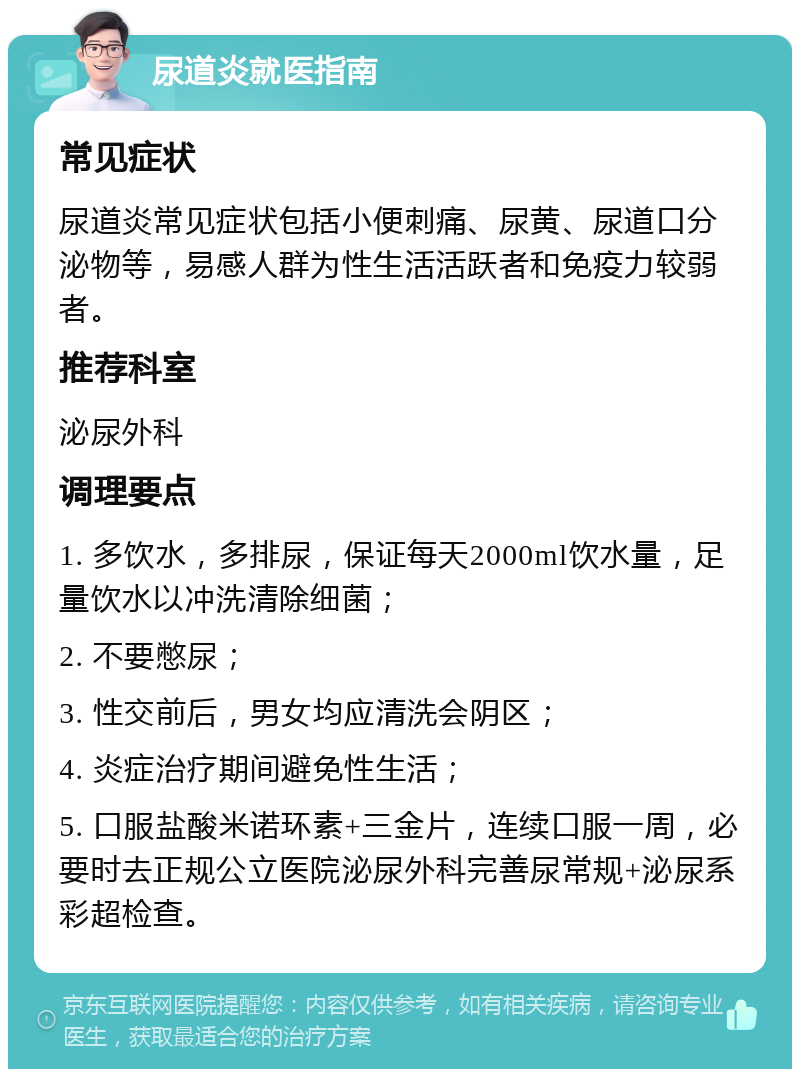 尿道炎就医指南 常见症状 尿道炎常见症状包括小便刺痛、尿黄、尿道口分泌物等，易感人群为性生活活跃者和免疫力较弱者。 推荐科室 泌尿外科 调理要点 1. 多饮水，多排尿，保证每天2000ml饮水量，足量饮水以冲洗清除细菌； 2. 不要憋尿； 3. 性交前后，男女均应清洗会阴区； 4. 炎症治疗期间避免性生活； 5. 口服盐酸米诺环素+三金片，连续口服一周，必要时去正规公立医院泌尿外科完善尿常规+泌尿系彩超检查。