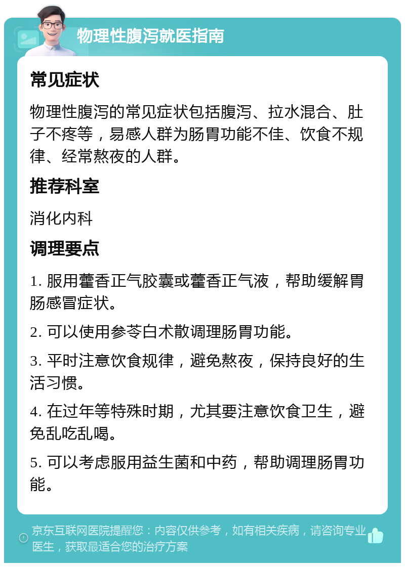 物理性腹泻就医指南 常见症状 物理性腹泻的常见症状包括腹泻、拉水混合、肚子不疼等，易感人群为肠胃功能不佳、饮食不规律、经常熬夜的人群。 推荐科室 消化内科 调理要点 1. 服用藿香正气胶囊或藿香正气液，帮助缓解胃肠感冒症状。 2. 可以使用参苓白术散调理肠胃功能。 3. 平时注意饮食规律，避免熬夜，保持良好的生活习惯。 4. 在过年等特殊时期，尤其要注意饮食卫生，避免乱吃乱喝。 5. 可以考虑服用益生菌和中药，帮助调理肠胃功能。