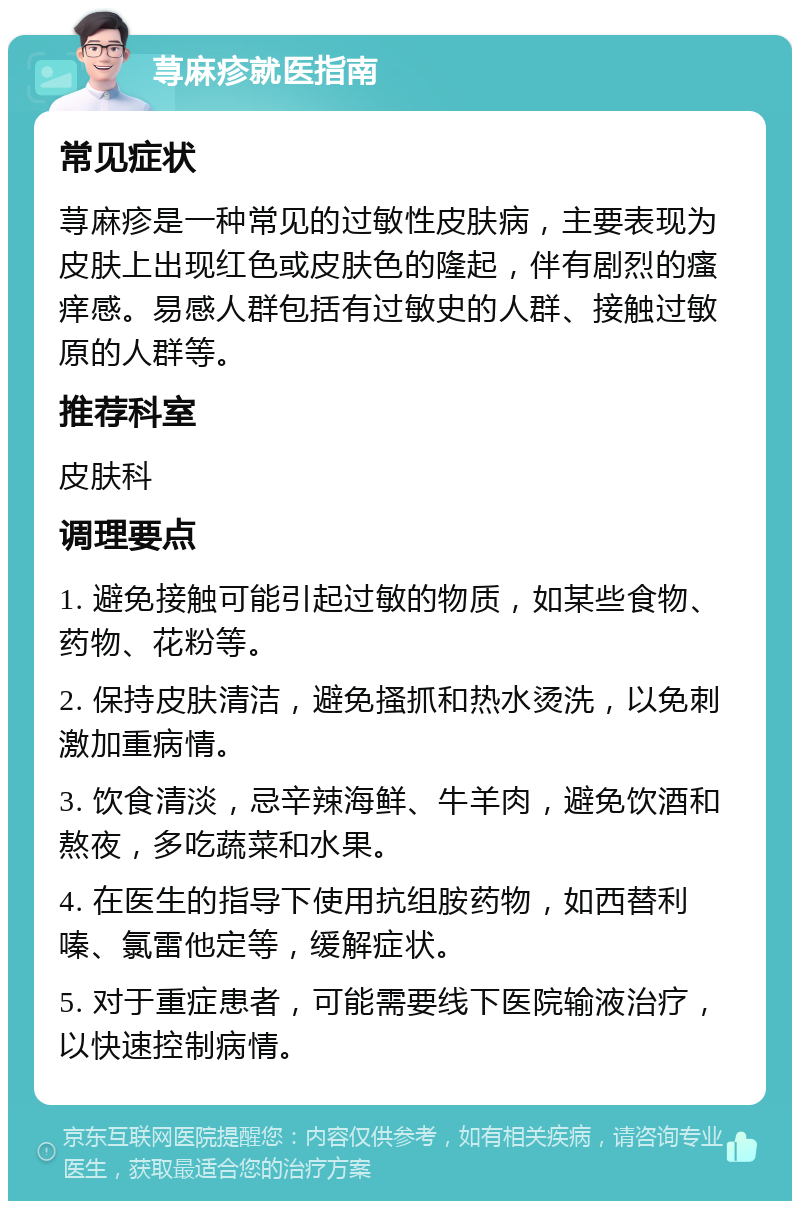 荨麻疹就医指南 常见症状 荨麻疹是一种常见的过敏性皮肤病，主要表现为皮肤上出现红色或皮肤色的隆起，伴有剧烈的瘙痒感。易感人群包括有过敏史的人群、接触过敏原的人群等。 推荐科室 皮肤科 调理要点 1. 避免接触可能引起过敏的物质，如某些食物、药物、花粉等。 2. 保持皮肤清洁，避免搔抓和热水烫洗，以免刺激加重病情。 3. 饮食清淡，忌辛辣海鲜、牛羊肉，避免饮酒和熬夜，多吃蔬菜和水果。 4. 在医生的指导下使用抗组胺药物，如西替利嗪、氯雷他定等，缓解症状。 5. 对于重症患者，可能需要线下医院输液治疗，以快速控制病情。